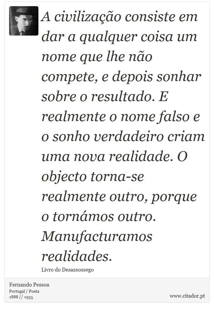 A civilização consiste em dar a qualquer coisa um nome que lhe não compete, e depois sonhar sobre o resultado. E realmente o nome falso e o sonho verdadeiro criam uma nova realidade. O objecto torna-se realmente outro, porque o tornámos outro. Manufacturamos realidades. - Fernando Pessoa - Frases