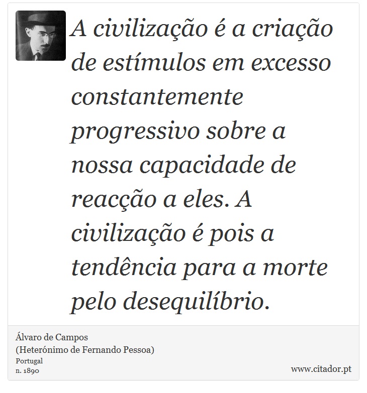 A civilização é a criação de estímulos em excesso constantemente progressivo sobre a nossa capacidade de reacção a eles. A civilização é pois a tendência para a morte pelo desequilíbrio. - Álvaro de Campos<BR></B>(Heterónimo de Fernando Pessoa) - Frases