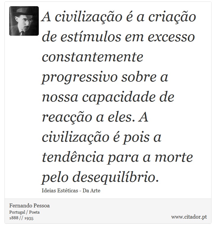 A civilização é a criação de estímulos em excesso constantemente progressivo sobre a nossa capacidade de reacção a eles. A civilização é pois a tendência para a morte pelo desequilíbrio. - Fernando Pessoa - Frases