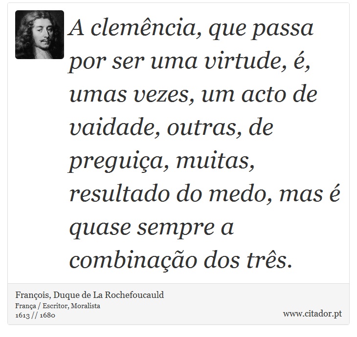 A clemência, que passa por ser uma virtude, é, umas vezes, um acto de vaidade, outras, de preguiça, muitas, resultado do medo, mas é quase sempre a combinação dos três. - François, Duque de La Rochefoucauld - Frases