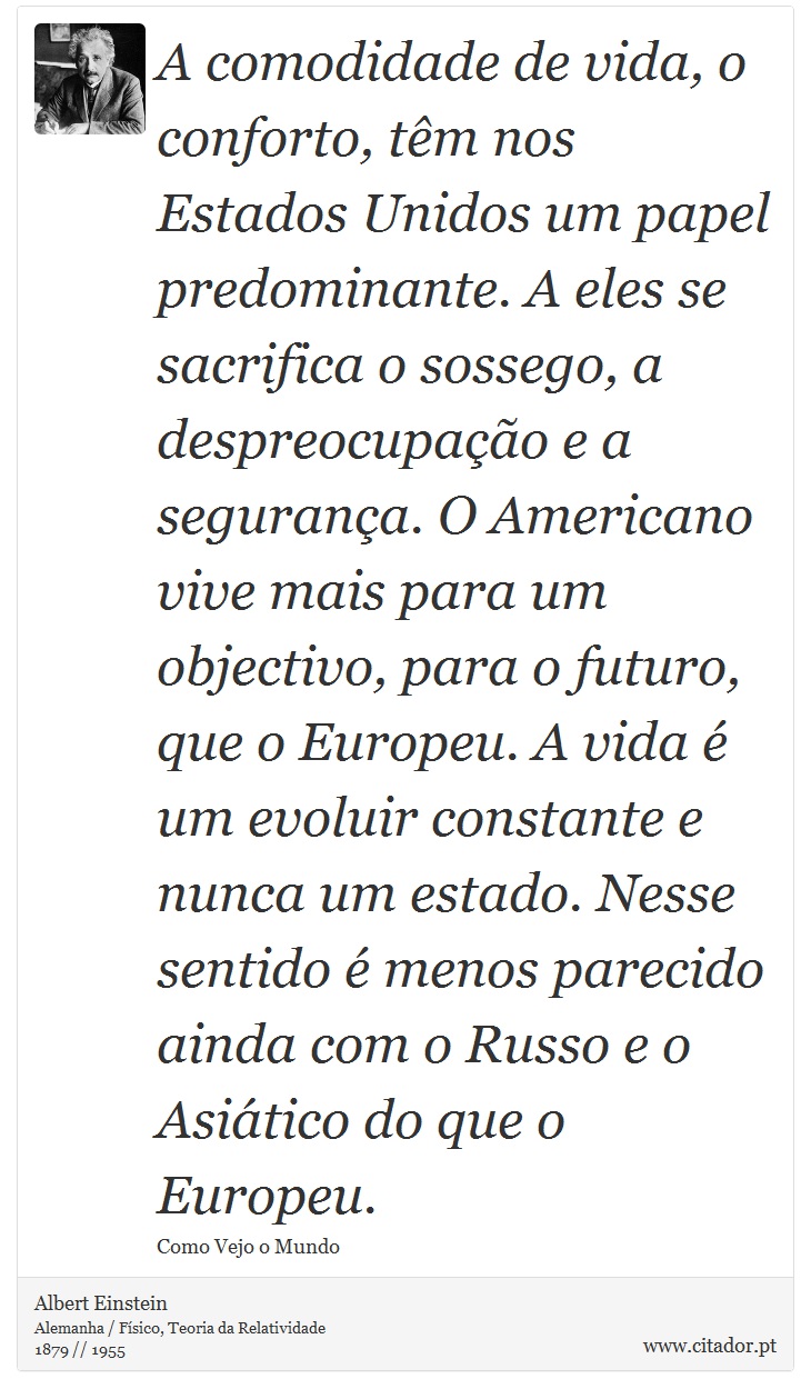 A comodidade de vida, o conforto, têm nos Estados Unidos um papel predominante. A eles se sacrifica o sossego, a despreocupação e a segurança. O Americano vive mais para um objectivo, para o futuro, que o Europeu. A vida é um evoluir constante e nunca um estado. Nesse sentido é menos parecido ainda com o Russo e o Asiático do que o Europeu. - Albert Einstein - Frases