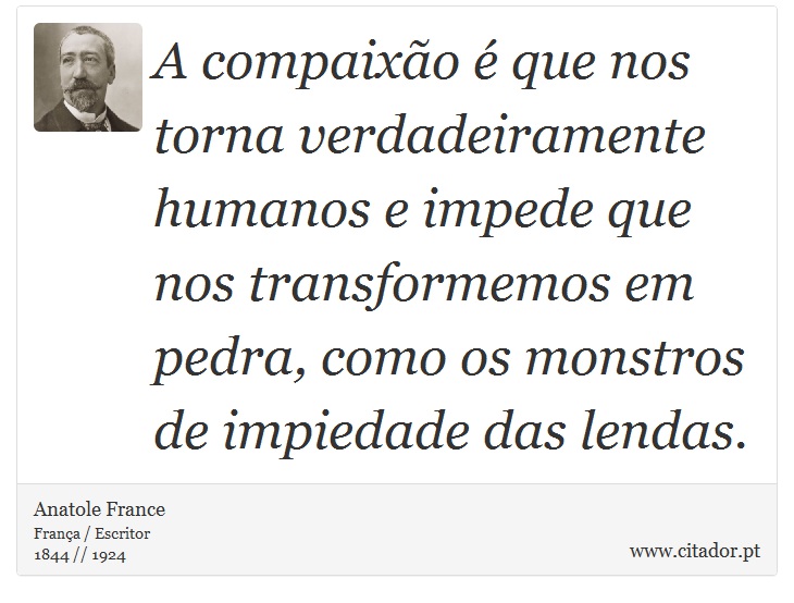 A compaixo  que nos torna verdadeiramente humanos e impede que nos transformemos em pedra, como os monstros de impiedade das lendas. - Anatole France - Frases