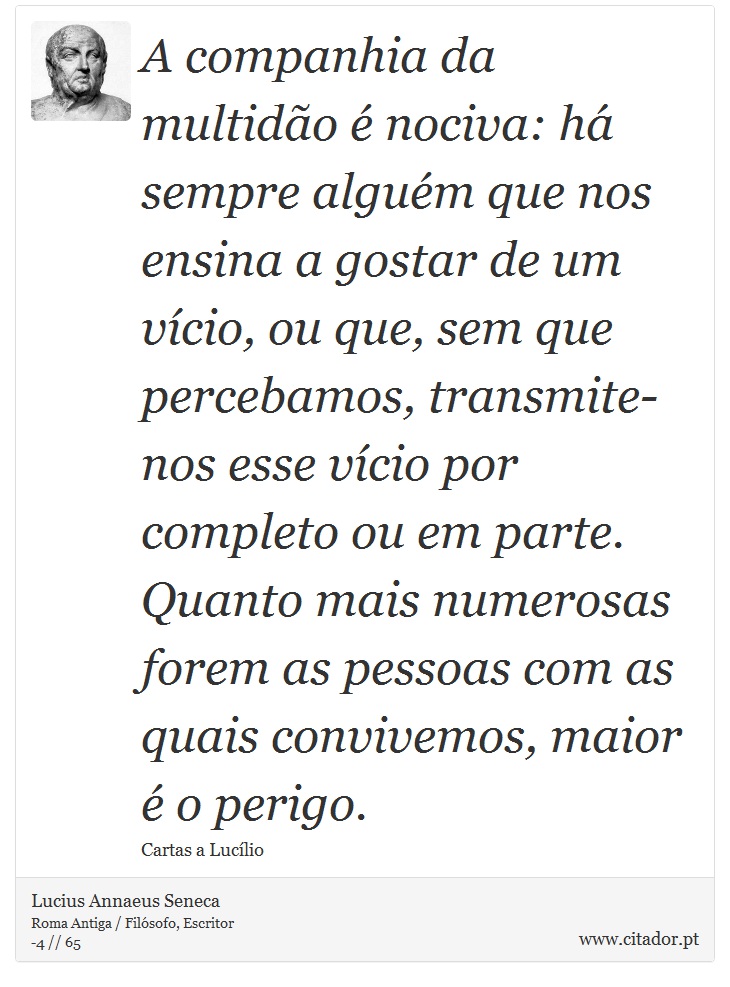 A companhia da multidão é nociva: há sempre alguém que nos ensina a gostar de um vício, ou que, sem que percebamos, transmite-nos esse vício por completo ou em parte. Quanto mais numerosas forem as pessoas com as quais convivemos, maior é o perigo. - Lucius Annaeus Seneca - Frases