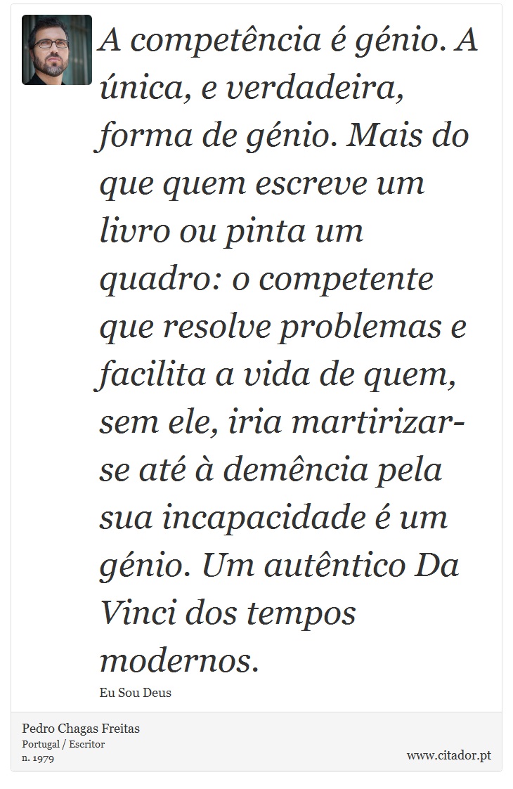 A competência é génio. A única, e verdadeira, forma de génio. Mais do que quem escreve um livro ou pinta um quadro: o competente que resolve problemas e facilita a vida de quem, sem ele, iria martirizar-se até à demência pela sua incapacidade é um génio. Um autêntico Da Vinci dos tempos modernos. - Pedro Chagas Freitas - Frases