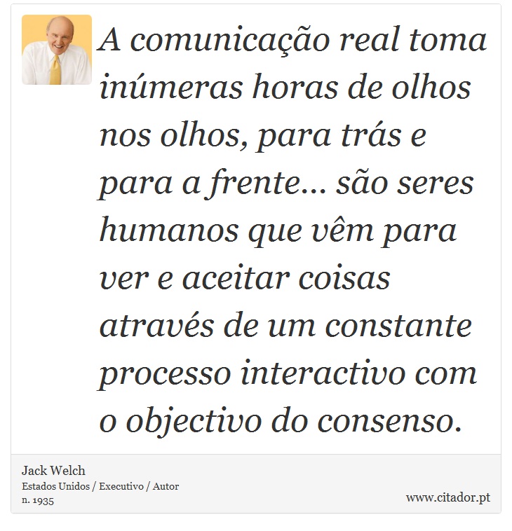 A comunicação real toma inúmeras horas de olhos nos olhos, para trás e para a frente... são seres humanos que vêm para ver e aceitar coisas através de um constante processo interactivo com o objectivo do consenso. - Jack Welch - Frases