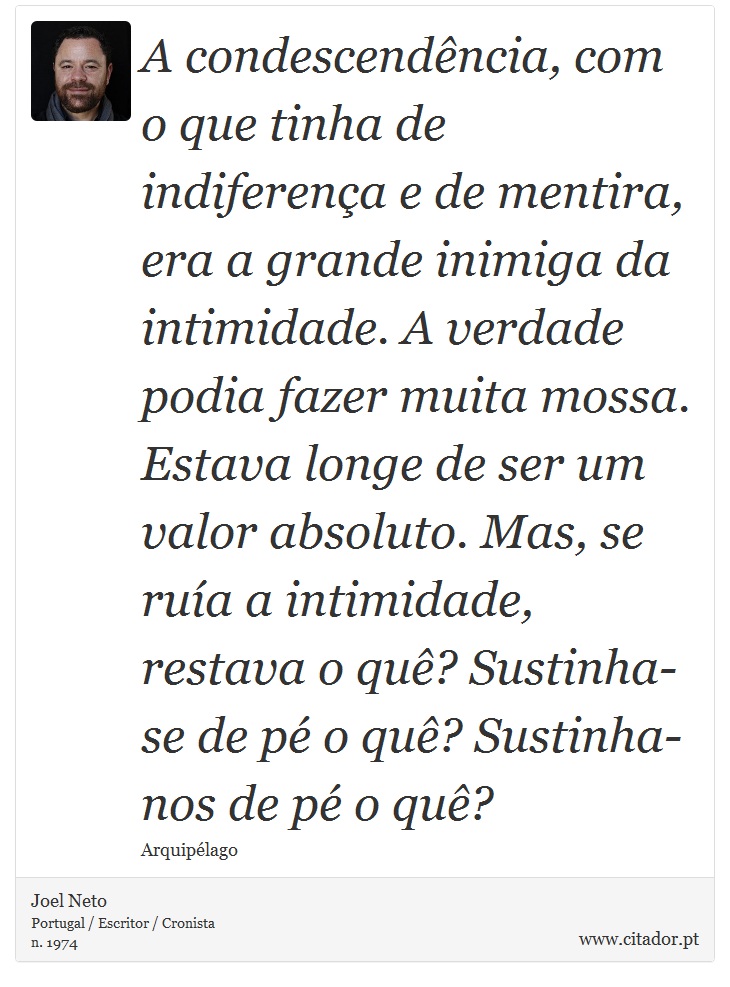 A condescendência, com o que tinha de indiferença e de mentira, era a grande inimiga da intimidade. A verdade podia fazer muita mossa. Estava longe de ser um valor absoluto. Mas, se ruía a intimidade, restava o quê? Sustinha-se de pé o quê? Sustinha-nos de pé o quê? - Joel Neto - Frases