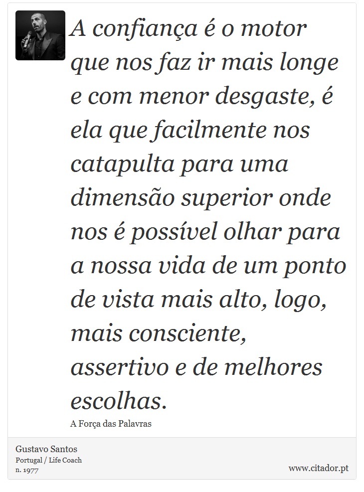 A confiança é o motor que nos faz ir mais longe e com menor desgaste, é ela que facilmente nos catapulta para uma dimensão superior onde nos é possível olhar para a nossa vida de um ponto de vista mais alto, logo, mais consciente, assertivo e de melhores escolhas. - Gustavo Santos - Frases
