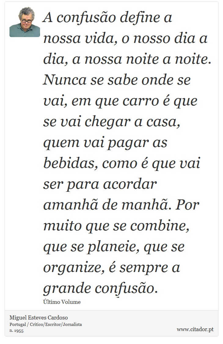 A confusão define a nossa vida, o nosso dia a dia, a nossa noite a noite. Nunca se sabe onde se vai, em que carro é que se vai chegar a casa, quem vai pagar as bebidas, como é que vai ser para acordar amanhã de manhã. Por muito que se combine, que se planeie, que se organize, é sempre a grande confusão. - Miguel Esteves Cardoso - Frases