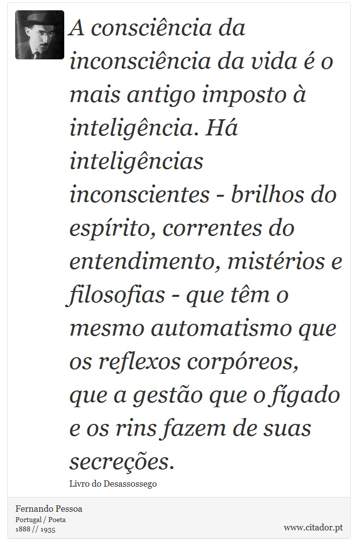 A consciência da inconsciência da vida é o mais antigo imposto à inteligência. Há inteligências inconscientes - brilhos do espírito, correntes do entendimento, mistérios e filosofias - que têm o mesmo automatismo que os reflexos corpóreos, que a gestão que o fígado e os rins fazem de suas secreções. - Fernando Pessoa - Frases