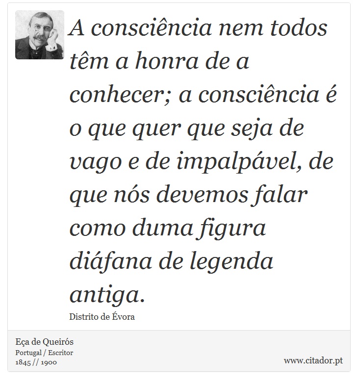A consciência nem todos têm a honra de a conhecer; a consciência é o que quer que seja de vago e de impalpável, de que nós devemos falar como duma figura diáfana de legenda antiga. - Eça de Queirós - Frases