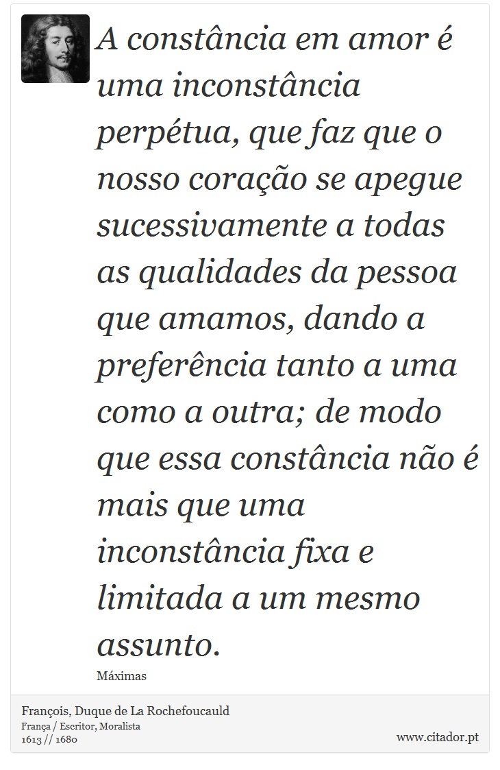 A constância em amor é uma inconstância perpétua, que faz que o nosso coração se apegue sucessivamente a todas as qualidades da pessoa que amamos, dando a preferência tanto a uma como a outra; de modo que essa constância não é mais que uma inconstância fixa e limitada a um mesmo assunto. - François, Duque de La Rochefoucauld - Frases