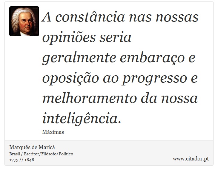 A constância nas nossas opiniões seria geralmente embaraço e oposição ao progresso e melhoramento da nossa inteligência. - Marquês de Maricá - Frases