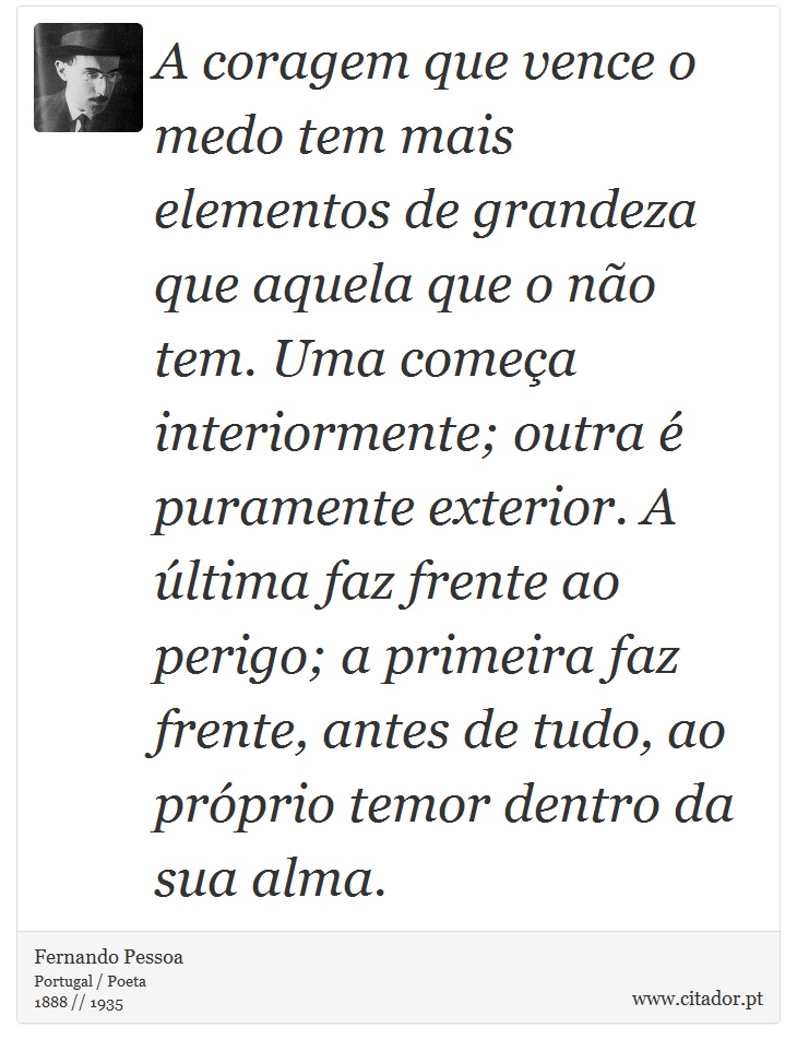 A coragem que vence o medo tem mais elementos de grandeza que aquela que o não tem. Uma começa interiormente; outra é puramente exterior. A última faz frente ao perigo; a primeira faz frente, antes de tudo, ao próprio temor dentro da sua alma. - Fernando Pessoa - Frases