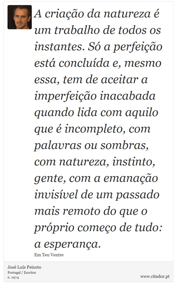 A criação da natureza é um trabalho de todos os instantes. Só a perfeição está concluída e, mesmo essa, tem de aceitar a imperfeição inacabada quando lida com aquilo que é incompleto, com palavras ou sombras, com natureza, instinto, gente, com a emanação invisível de um passado mais remoto do que o próprio começo de tudo: a esperança. - José Luís Peixoto - Frases