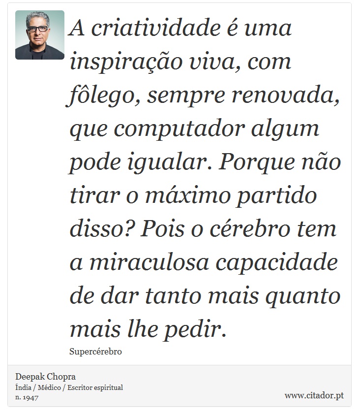A criatividade é uma inspiração viva, com fôlego, sempre renovada, que computador algum pode igualar. Porque não tirar o máximo partido disso? Pois o cérebro tem a miraculosa capacidade de dar tanto mais quanto mais lhe pedir. - Deepak Chopra - Frases