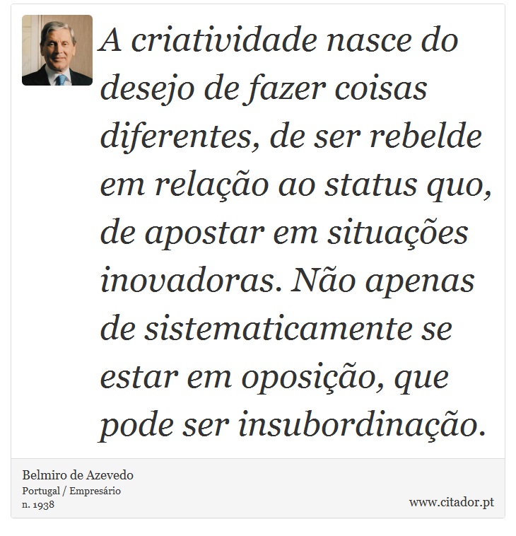 A criatividade nasce do desejo de fazer coisas diferentes, de ser rebelde em relao ao status quo, de apostar em situaes inovadoras. No apenas de sistematicamente se estar em oposio, que pode ser insubordinao. - Belmiro de Azevedo - Frases