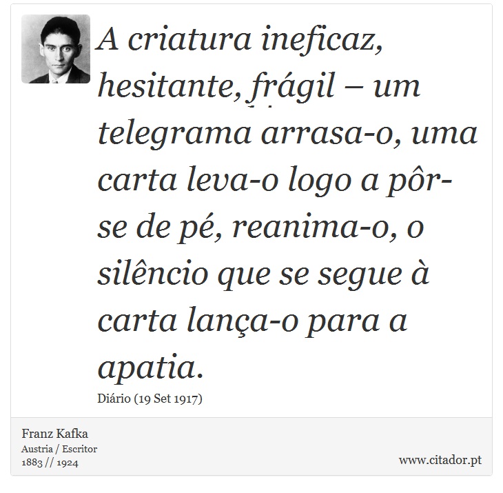 A criatura ineficaz, hesitante, frágil – um telegrama arrasa-o, uma carta leva-o logo a pôr-se de pé, reanima-o, o silêncio que se segue à carta lança-o para a apatia. - Franz Kafka - Frases