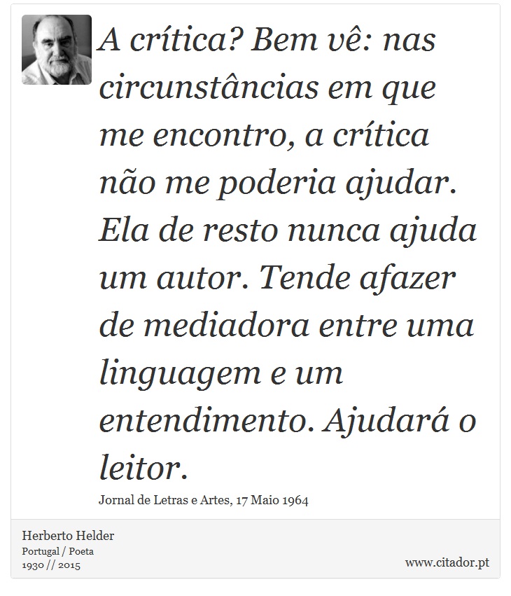 A crítica? Bem vê: nas circunstâncias em que me encontro, a crítica não me poderia ajudar. Ela de resto nunca ajuda um autor. Tende afazer de mediadora entre uma linguagem e um entendimento. Ajudará o leitor. - Herberto Helder - Frases
