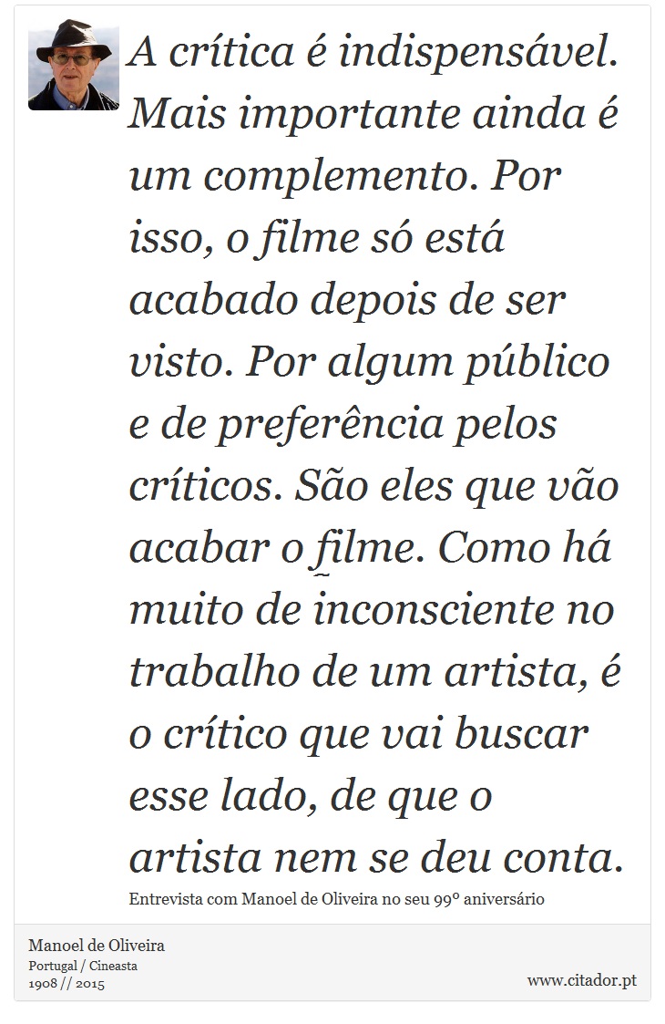 A crítica é indispensável. Mais importante ainda é um complemento. Por isso, o filme só está acabado depois de ser visto. Por algum público e de preferência pelos críticos. São eles que vão acabar o filme. Como há muito de inconsciente no trabalho de um artista, é o crítico que vai buscar esse lado, de que o artista nem se deu conta. - Manoel de Oliveira - Frases