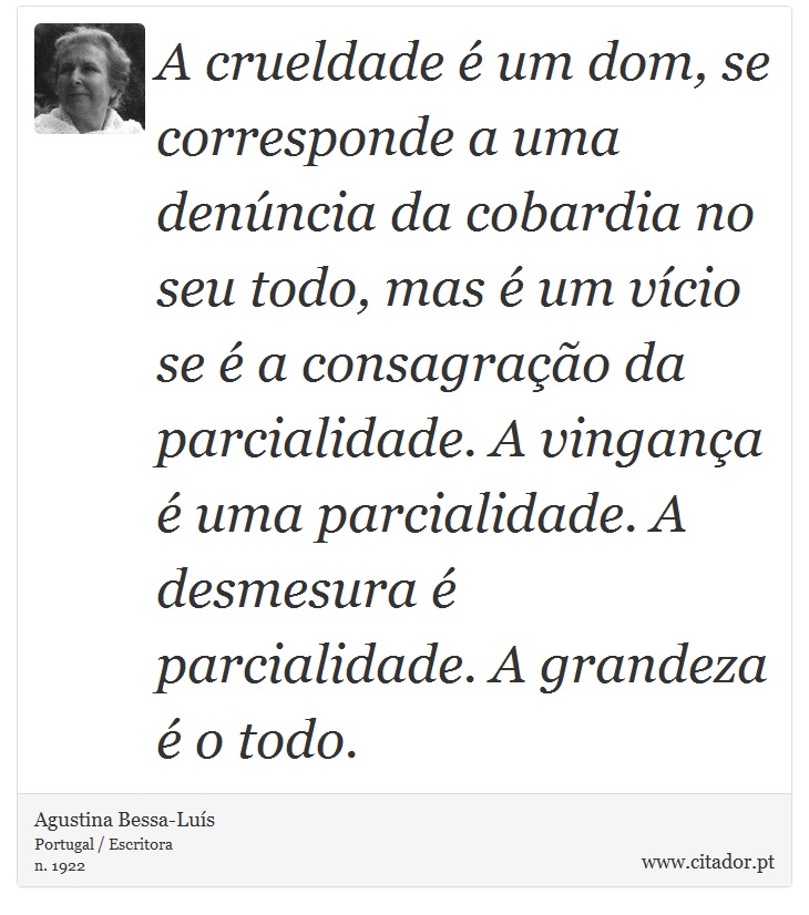 A crueldade é um dom, se corresponde a uma denúncia da cobardia no seu todo, mas é um vício se é a consagração da parcialidade. A vingança é uma parcialidade. A desmesura é parcialidade. A grandeza é o todo. - Agustina Bessa-Luís - Frases