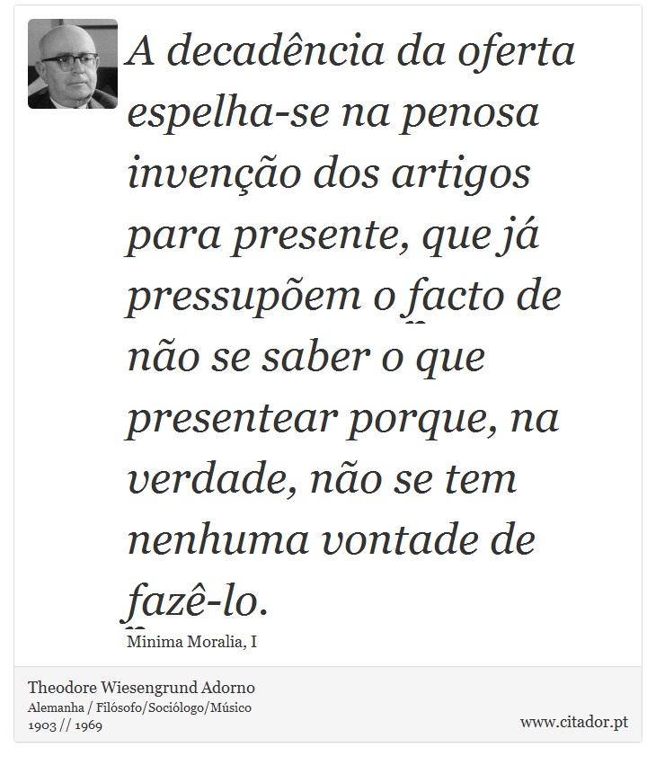 A decadência da oferta espelha-se na penosa invenção dos artigos para presente, que já pressupõem o facto de não se saber o que presentear porque, na verdade, não se tem nenhuma vontade de fazê-lo. - Theodore Wiesengrund Adorno - Frases