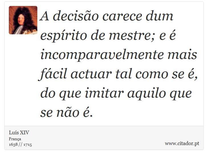 A decisão carece dum espírito de mestre; e é incomparavelmente mais fácil actuar tal como se é, do que imitar aquilo que se não é. - Luís XIV - Frases