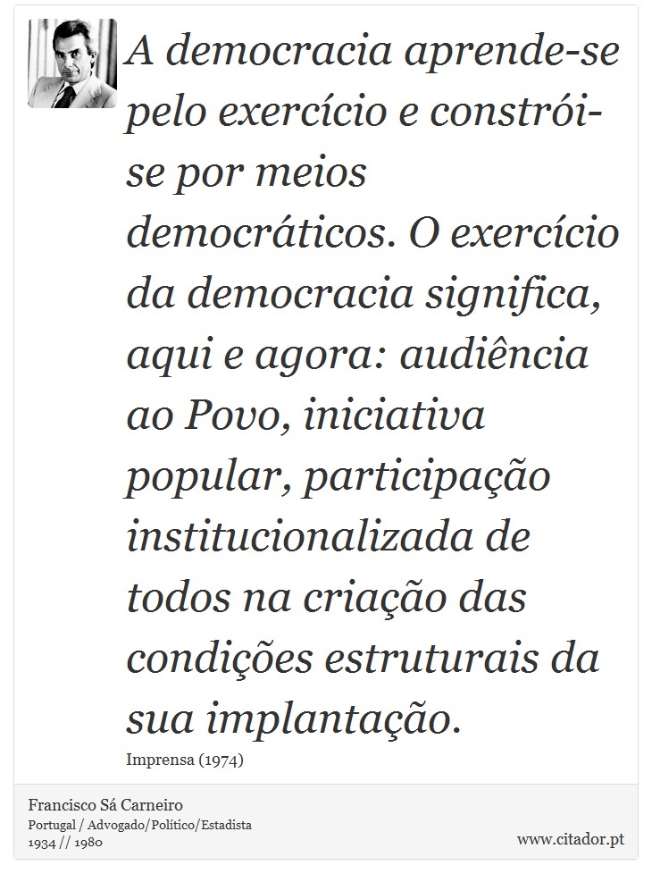 A democracia aprende-se pelo exercício e constrói-se por meios democráticos. O exercício da democracia significa, aqui e agora: audiência ao Povo, iniciativa popular, participação institucionalizada de todos na criação das condições estruturais da sua implantação. - Francisco Sá Carneiro - Frases