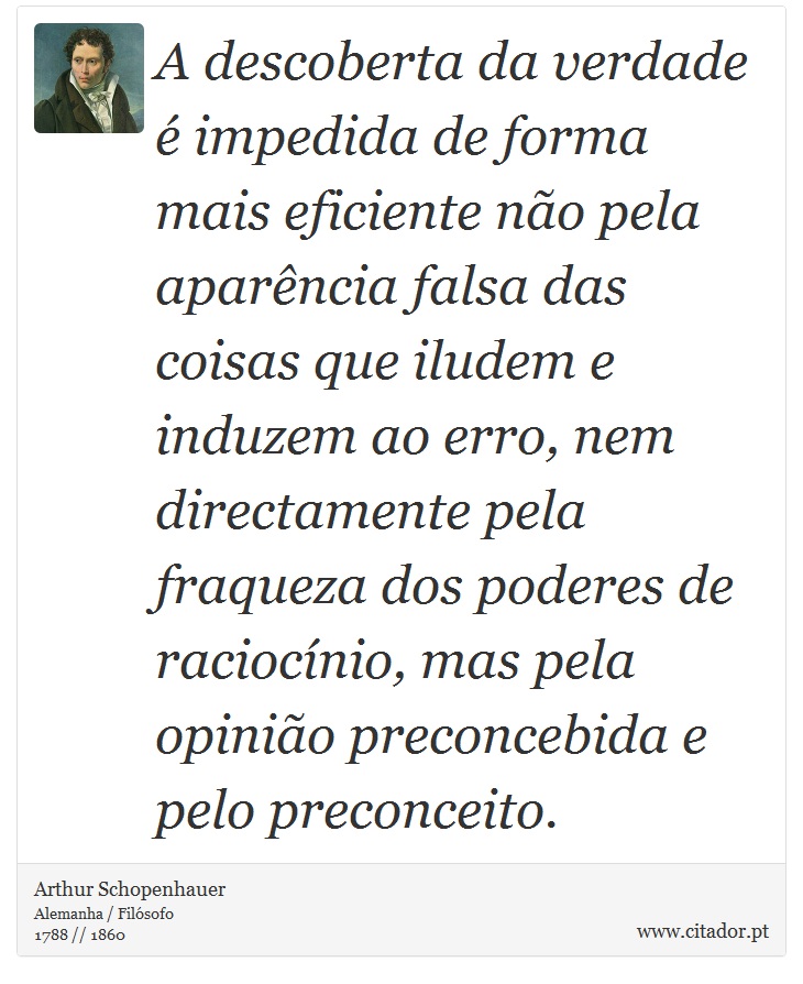 A descoberta da verdade é impedida de forma mais eficiente não pela aparência falsa das coisas que iludem e induzem ao erro, nem directamente pela fraqueza dos poderes de raciocínio, mas pela opinião preconcebida e pelo preconceito. - Arthur Schopenhauer - Frases