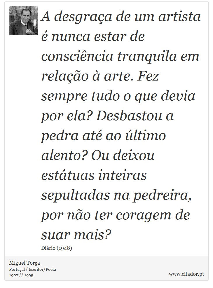 A desgraça de um artista é nunca estar de consciência tranquila em relação à arte. Fez sempre tudo o que devia por ela? Desbastou a pedra até ao último alento? Ou deixou estátuas inteiras sepultadas na pedreira, por não ter coragem de suar mais? - Miguel Torga - Frases