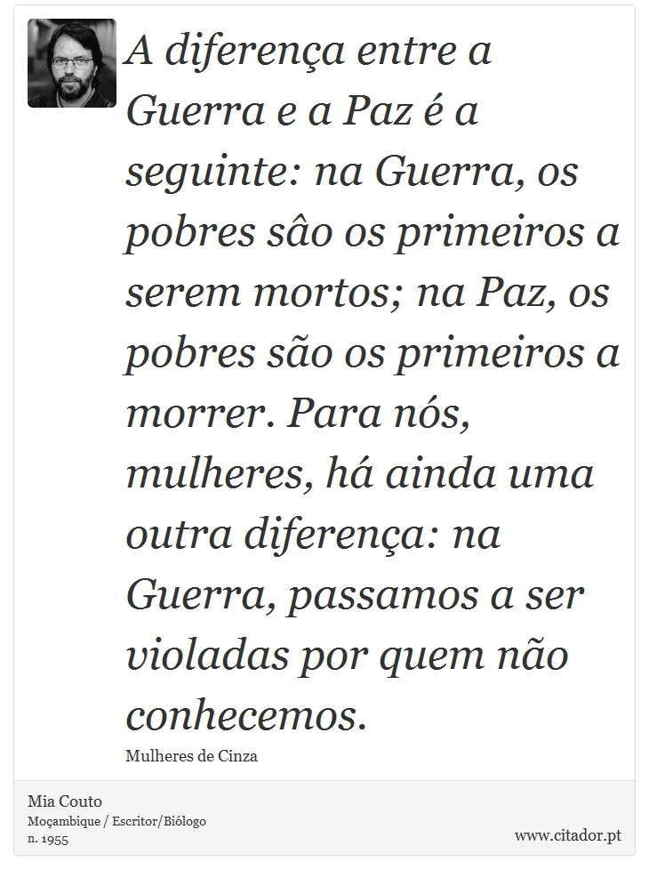 A diferença entre a Guerra e a Paz é a seguinte: na Guerra, os pobres sâo os primeiros a serem mortos; na Paz, os pobres são os primeiros a morrer. Para nós, mulheres, há ainda uma outra diferença: na Guerra, passamos a ser violadas por quem não conhecemos. - Mia Couto - Frases