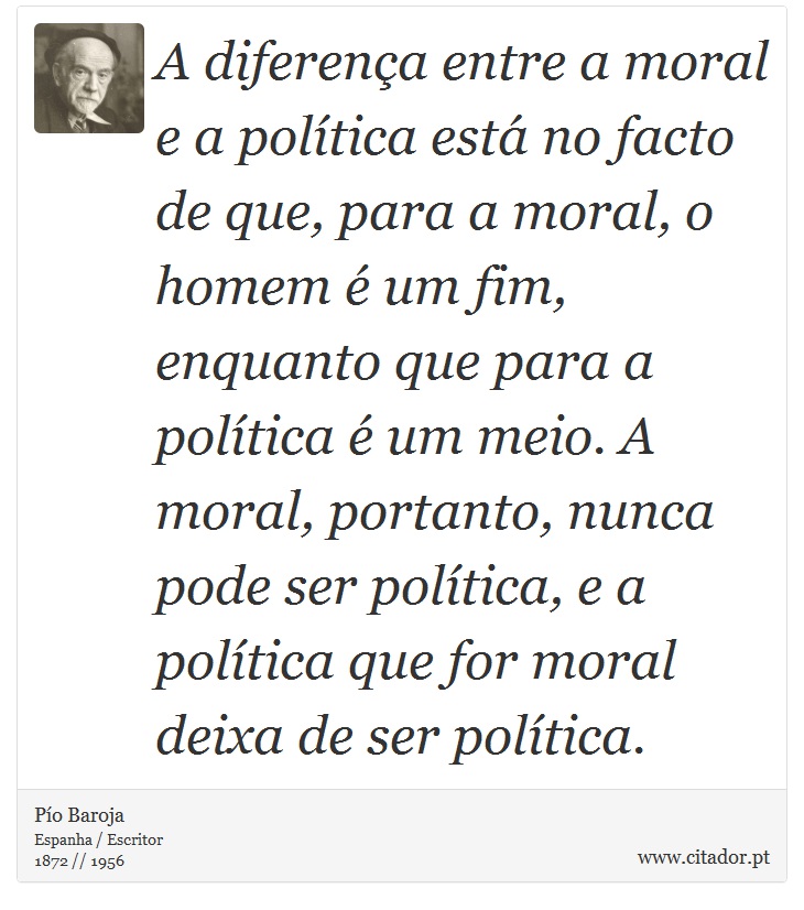 A diferença entre a moral e a política está no facto de que, para a moral, o homem é um fim, enquanto que para a política é um meio. A moral, portanto, nunca pode ser política, e a política que for moral deixa de ser política. - Pío Baroja  - Frases