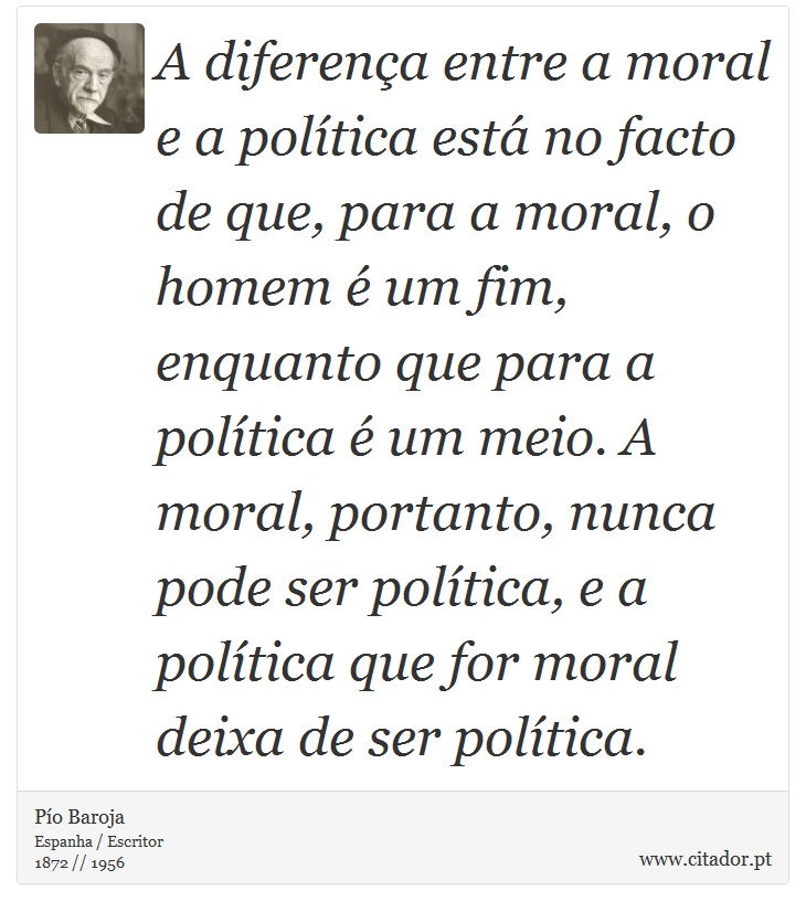 A diferena entre a moral e a poltica est no facto de que, para a moral, o homem  um fim, enquanto que para a poltica  um meio. A moral, portanto, nunca pode ser poltica, e a poltica que for moral deixa de ser poltica. - Po Baroja  - Frases