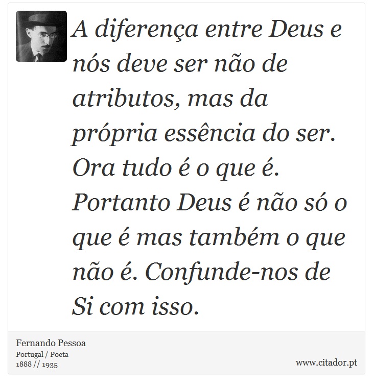 A diferença entre Deus e nós deve ser não de atributos, mas da própria essência do ser. Ora tudo é o que é. Portanto Deus é não só o que é mas também o que não é. Confunde-nos de Si com isso. - Fernando Pessoa - Frases