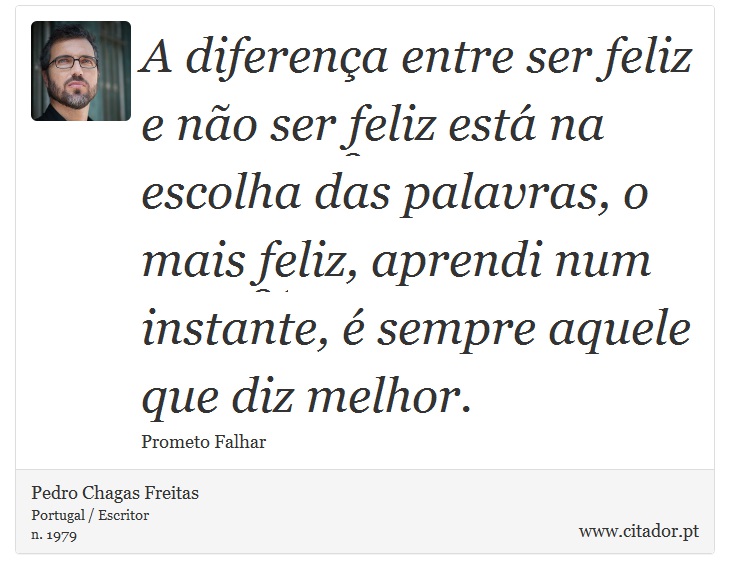 A diferença entre ser feliz e não ser feliz está na escolha das palavras, o mais feliz, aprendi num instante, é sempre aquele que diz melhor. - Pedro Chagas Freitas - Frases
