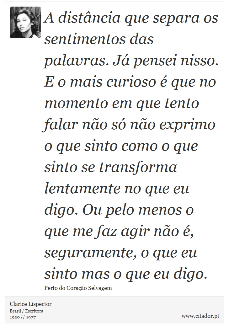 A distância que separa os sentimentos das palavras. Já pensei nisso. E o mais curioso é que no momento em que tento falar não só não exprimo o que sinto como o que sinto se transforma lentamente no que eu digo. Ou pelo menos o que me faz agir não é, seguramente, o que eu sinto mas o que eu digo. - Clarice Lispector - Frases