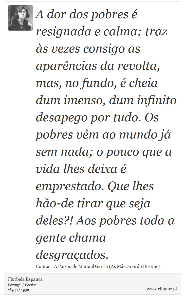 A dor dos pobres é resignada e calma; traz às vezes consigo as aparências da revolta, mas, no fundo, é cheia dum imenso, dum infinito desapego por tudo. Os pobres vêm ao mundo já sem nada; o pouco que a vida lhes deixa é emprestado. Que lhes hão-de tirar que seja deles?! Aos pobres toda a gente chama desgraçados. - Florbela Espanca - Frases
