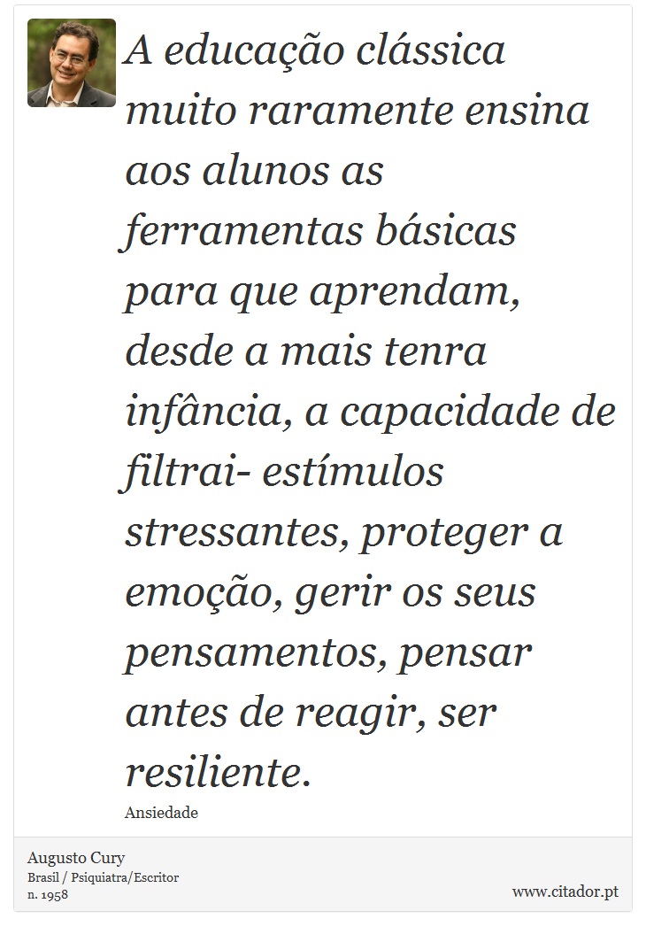A educação clássica muito raramente ensina aos alunos as ferramentas básicas para que aprendam, desde a mais tenra infância, a capacidade de filtrai- estímulos stressantes, proteger a emoção, gerir os seus pensamentos, pensar antes de reagir, ser resiliente. - Augusto Cury - Frases