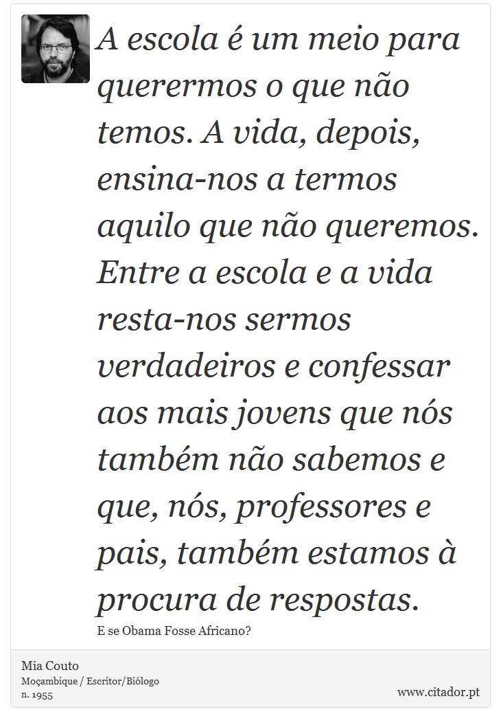 A escola é um meio para querermos o que não temos. A vida, depois, ensina-nos a termos aquilo que não queremos. Entre a escola e a vida resta-nos sermos verdadeiros e confessar aos mais jovens que nós também não sabemos e que, nós, professores e pais, também estamos à procura de respostas. - Mia Couto - Frases