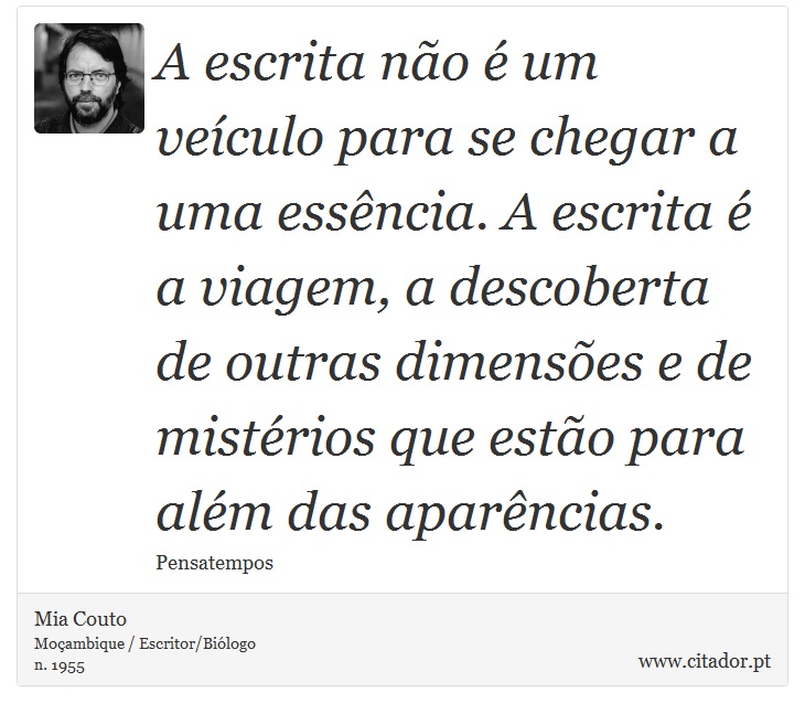 A escrita não é um veículo para se chegar a uma essência. A escrita é a viagem, a descoberta de outras dimensões e de mistérios que estão para além das aparências. - Mia Couto - Frases