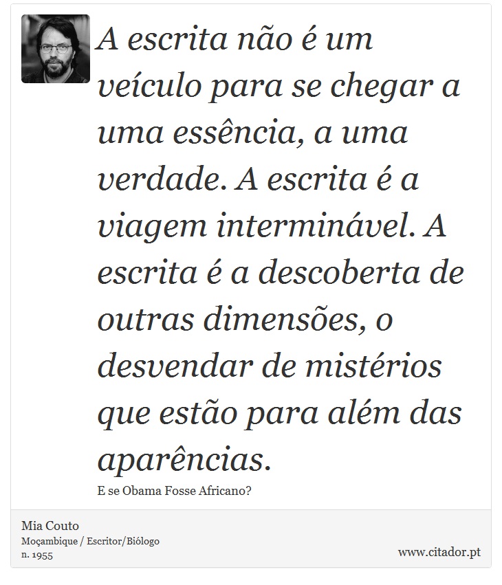 A escrita não é um veículo para se chegar a uma essência, a uma verdade. A escrita é a viagem interminável. A escrita é a descoberta de outras dimensões, o desvendar de mistérios que estão para além das aparências. - Mia Couto - Frases