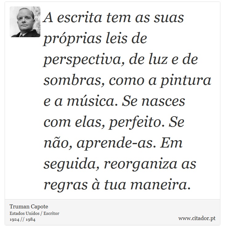 A escrita tem as suas próprias leis de perspectiva, de luz e de sombras, como a pintura e a música. Se nasces com elas, perfeito. Se não, aprende-as. Em seguida, reorganiza as regras à tua maneira. - Truman Capote - Frases