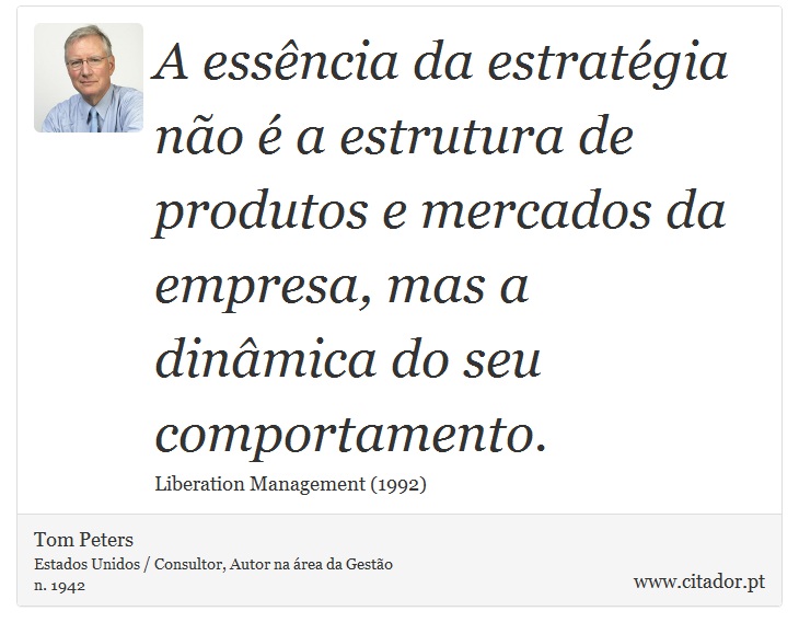 A essência da estratégia não é a estrutura de produtos e mercados da empresa, mas a dinâmica do seu comportamento. - Tom Peters - Frases