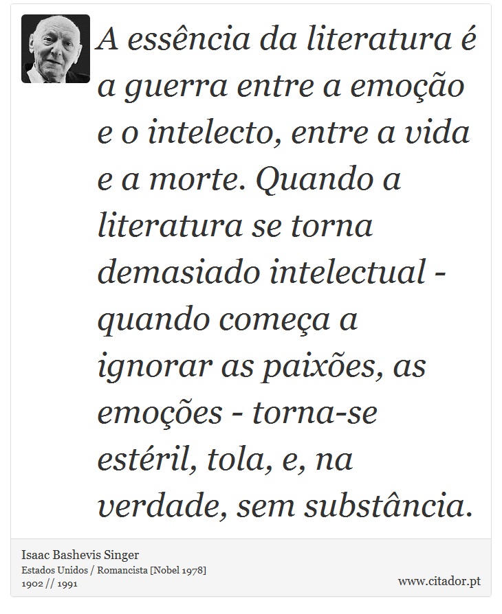 A essência da literatura é a guerra entre a emoção e o intelecto, entre a vida e a morte. Quando a literatura se torna demasiado intelectual - quando começa a ignorar as paixões, as emoções - torna-se estéril, tola, e, na verdade, sem substância. - Isaac Bashevis Singer - Frases