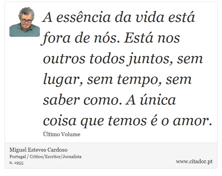 A essência da vida está fora de nós. Está nos outros todos juntos, sem lugar, sem tempo, sem saber como. A única coisa que temos é o amor. - Miguel Esteves Cardoso - Frases