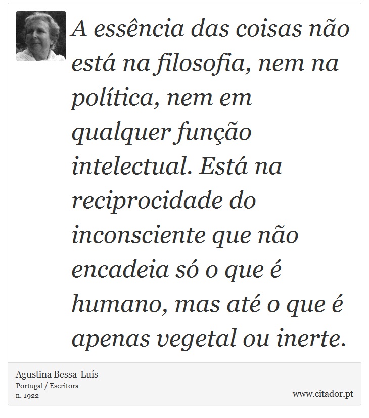 A essência das coisas não está na filosofia, nem na política, nem em qualquer função intelectual. Está na reciprocidade do inconsciente que não encadeia só o que é humano, mas até o que é apenas vegetal ou inerte. - Agustina Bessa-Luís - Frases