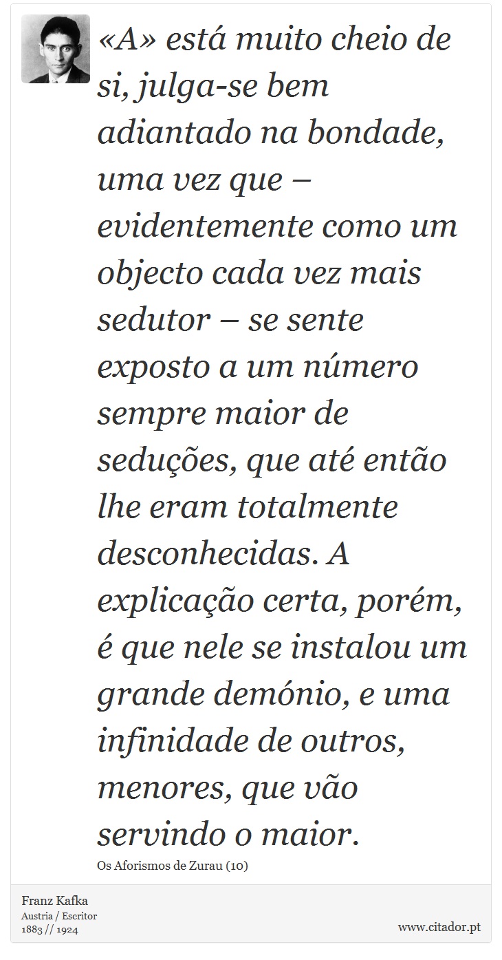 «A» está muito cheio de si, julga-se bem adiantado na bondade, uma vez que – evidentemente como um objecto cada vez mais sedutor – se sente exposto a um número sempre maior de seduções, que até então lhe eram totalmente desconhecidas. A explicação certa, porém, é que nele se instalou um grande demónio, e uma infinidade de outros, menores, que vão servindo o maior. - Franz Kafka - Frases