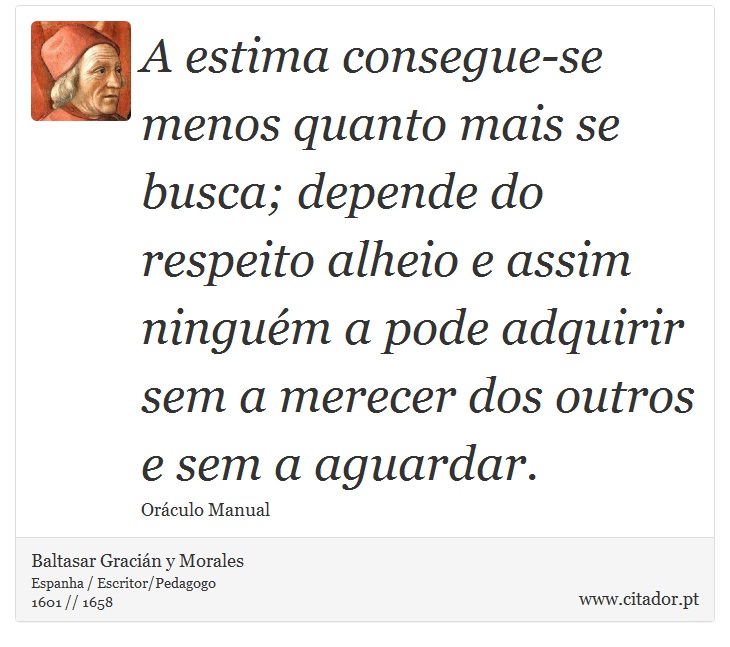 A estima consegue-se menos quanto mais se busca; depende do respeito alheio e assim ninguém a pode adquirir sem a merecer dos outros e sem a aguardar. - Baltasar Gracián y Morales - Frases