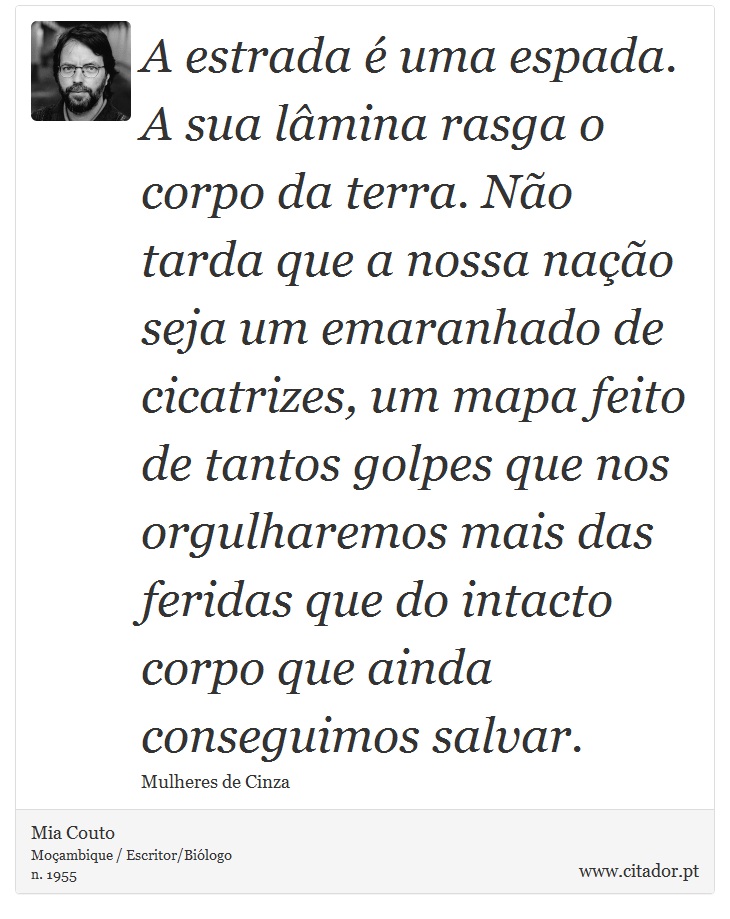 A estrada é uma espada. A sua lâmina rasga o corpo da terra. Não tarda que a nossa nação seja um emaranhado de cicatrizes, um mapa feito de tantos golpes que nos orgulharemos mais das feridas que do intacto corpo que ainda conseguimos salvar. - Mia Couto - Frases