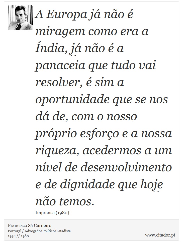A Europa já não é miragem como era a Índia, já não é a panaceia que tudo vai resolver, é sim a oportunidade que se nos dá de, com o nosso próprio esforço e a nossa riqueza, acedermos a um nível de desenvolvimento e de dignidade que hoje não temos. - Francisco Sá Carneiro - Frases
