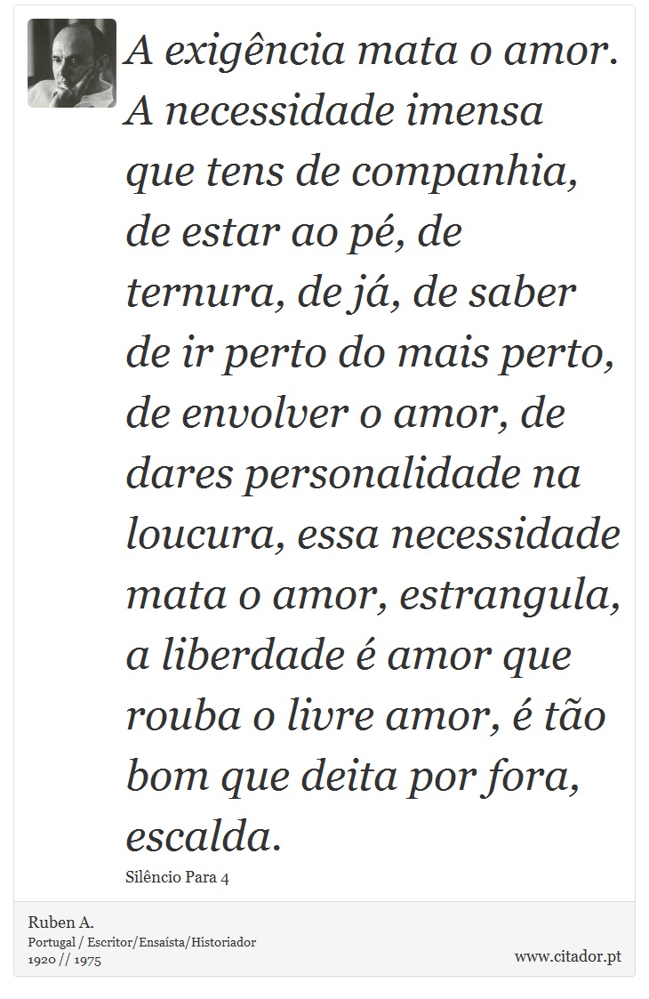 A exigência mata o amor. A necessidade imensa que tens de companhia, de estar ao pé, de ternura, de já, de saber de ir perto do mais perto, de envolver o amor, de dares personalidade na loucura, essa necessidade mata o amor, estrangula, a liberdade é amor que rouba o livre amor, é tão bom que deita por fora, escalda. - Ruben A. - Frases